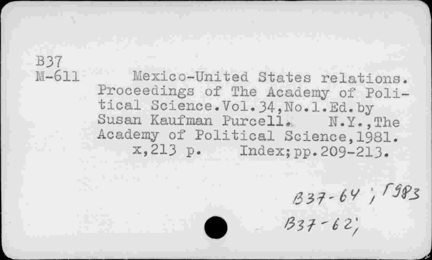 ﻿B37
M-611 Mexico-United States relations. Proceedings of The Academy of Political Science.Vol.34,No.1.Ed.by Susan Kaufman Purcell. N.Y.,The Academy of Political Science,1981.
x,213 p. Index;pp.209-213.
/33?-^;
#37 ' b 2;